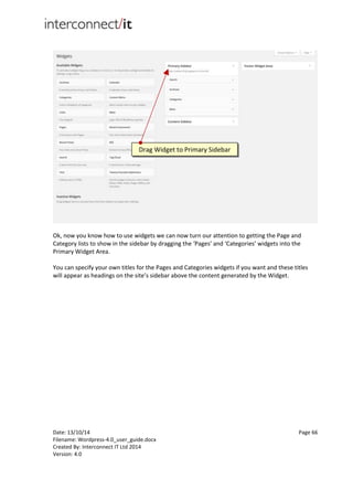 Date: 13/10/14 Page 66
Filename: Wordpress-4.0_user_guide.docx
Created By: Interconnect IT Ltd 2014
Version: 4.0
Ok, now you know how to use widgets we can now turn our attention to getting the Page and
Category lists to show in the sidebar by dragging the ‘Pages’ and ‘Categories’ widgets into the
Primary Widget Area.
You can specify your own titles for the Pages and Categories widgets if you want and these titles
will appear as headings on the site’s sidebar above the content generated by the Widget.
Drag Widget to Primary Sidebar
 