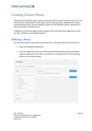 Date: 13/10/14 Page 69
Filename: Wordpress-4.0_user_guide.docx
Created By: Interconnect IT Ltd 2014
Version: 4.0
Creating Custom Menus
This guide to the WordPress Menu system (introduced in WP 3.0) covers the basic tasks a user may
carry out when using the built-in menu editor such as: Defining a menu, adding items to a menu,
customising menu items using the 'Navigation Label’ and ‘Title Attribute’ options, deleting menu
items and creating multi-level menus.
In WordPress 3.6 the menu page has been updated. At the top of the menus page there are now
two tabs: ‘Edit Menus’ and ‘Manage Locations’.
Defining a Menu
You will have to define a menu before you can work on it. The steps below outline this process:
1. Login to the WordPress Dashboard.
2. From the ‘Appearance’ menu on the left-hand side of the Dashboard select the ‘Menus’
option to bring up the menu editor. You should see something similar to the screenshot
below in your browser window:
 