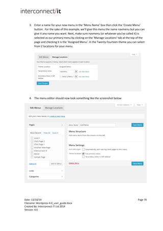 Date: 13/10/14 Page 70
Filename: Wordpress-4.0_user_guide.docx
Created By: Interconnect IT Ltd 2014
Version: 4.0
3. Enter a name for your new menu in the ‘Menu Name’ box then click the ‘Create Menu’
button. For the sake of this example, we’ll give this menu the name navmenu but you can
give it any name you want. Next, make sure navmenu (or whatever you’ve called it) is
selected as our primary menu by clicking on the ‘Manage Locations’ tab at the top of the
page and checking it is the ‘Assigned Menu’. In the Twenty Fourteen theme you can select
from 2 locations for your menu.
4. The menu editor should now look something like the screenshot below:
 