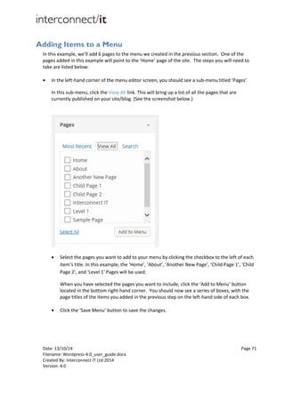 Date: 13/10/14 Page 71
Filename: Wordpress-4.0_user_guide.docx
Created By: Interconnect IT Ltd 2014
Version: 4.0
Adding Items to a Menu
In this example, we’ll add 6 pages to the menu we created in the previous section. One of the
pages added in this example will point to the ‘Home’ page of the site. The steps you will need to
take are listed below:
● In the left-hand corner of the menu editor screen, you should see a sub-menu titled ‘Pages’
In this sub-menu, click the View All link. This will bring up a list of all the pages that are
currently published on your site/blog. (See the screenshot below.)
 Select the pages you want to add to your menu by clicking the checkbox to the left of each
item’s title. In this example, the ‘Home’, ‘About’, ‘Another New Page’, ‘Child Page 1’, ‘Child
Page 2’, and ‘Level 1’ Pages will be used.
When you have selected the pages you want to include, click the ‘Add to Menu’ button
located in the bottom right-hand corner. You should now see a series of boxes, with the
page titles of the items you added in the previous step on the left-hand side of each box.
● Click the ‘Save Menu’ button to save the changes.
 