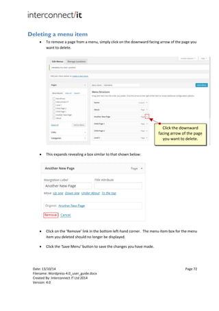 Date: 13/10/14 Page 72
Filename: Wordpress-4.0_user_guide.docx
Created By: Interconnect IT Ltd 2014
Version: 4.0
Deleting a menu item
 To remove a page from a menu, simply click on the downward facing arrow of the page you
want to delete.
 This expands revealing a box similar to that shown below:
 Click on the ‘Remove’ link in the bottom left-hand corner. The menu item box for the menu
item you deleted should no longer be displayed.
 Click the ‘Save Menu’ button to save the changes you have made.
Click the downward
facing arrow of the page
you want to delete.
 
