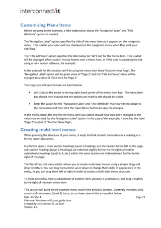Date: 13/10/14 Page 73
Filename: Wordpress-4.0_user_guide.docx
Created By: Interconnect IT Ltd 2014
Version: 4.0
Customising Menu Items
Before we jump to the example, a little explanation about the ‘Navigation Label’ and ‘Title
Attribute’ options is needed.
The ‘Navigation Label’ option specifies the title of the menu item as it appears on the navigation
menu. This is what your users will see displayed on the navigation menu when they visit your
site/blog.
The ‘Title Attribute’ option specifies the Alternative (or ‘Alt') text for the menu item. This is what
will be displayed when a users’ mouse hovers over a menu item, or if the user is accessing the site
using screen reader software, for example.
In the example for this section, we’ll be using the menu item titled ‘Another New Page’. The
‘Navigation Label’ option will be given value of ‘Page 2’ and the ‘Title Attribute’ value will be
changed to a value of ‘Click here for Page 2’
The steps you will need to take are listed below:
 Left-click on the arrow in the top right-hand corner of the menu item box. The menu item
box should then expand and the options we need to edit should be visible.
 Enter the values for the ‘Navigation Label’ and ‘Title Attribute’ that you want to assign to
the menu item and then click the ‘Save Menu’ button to save the changes.
In the menu editor, the title for the menu item you edited should have now been changed to the
value you entered for the ‘Navigation Label’ option. In the case of this example, it now has the label
‘Page 2’ instead of ‘Another New Page’.
Creating multi-level menus
When planning the structure of your menu, it helps to think of each menu item as a heading in a
formal report document.
In a formal report, main section headings (Level 1 headings) are the nearest to the left of the page;
sub-section headings (Level 2 headings) are indented slightly further to the right; any other
subordinate headings (Level 3, 4, etc.) within the same section are indented even further to the
right of the page.
The WordPress 3.8 menu editor allows you to create multi-level menus using a simple ‘drag and
drop’ interface. You can drag menu items up or down to change their order of appearance in the
menu, or you can drag them left or right in order to create a multi-level menu structure.
To make one menu item a subordinate of another item, position it underneath, and drag it slightly
to the right of the main menu item.
This section will build on the example menu used in the previous section. Currently the menu only
consists of main menu (Level 1) items, as can been seen in the screenshot below:
 