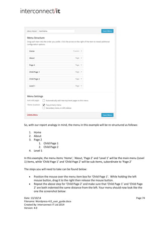 Date: 13/10/14 Page 74
Filename: Wordpress-4.0_user_guide.docx
Created By: Interconnect IT Ltd 2014
Version: 4.0
So, with our report analogy in mind, the menu in this example will be re-structured as follows:
1. Home
2. About
3. Page 2
1. Child Page 1
2. Child Page 2
4. Level 1
In this example, the menu items ‘Home’, ’About, ‘Page 2’ and ‘Level 1’ will be the main menu (Level
1) items, while ‘Child Page 1’ and ‘Child Page 2’ will be sub-items, subordinate to ‘Page 2’
The steps you will need to take can be found below:
 Position the mouse over the menu item box for ‘Child Page 1’. While holding the left
mouse button, drag it to the right then release the mouse button.
 Repeat the above step for ‘Child Page 2’ and make sure that ‘Child Page 1’ and ‘Child Page
2’ are both indented the same distance from the left. Your menu should now look like the
one the screenshot below:
 