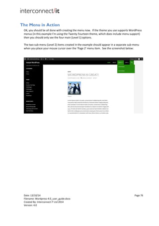 Date: 13/10/14 Page 76
Filename: Wordpress-4.0_user_guide.docx
Created By: Interconnect IT Ltd 2014
Version: 4.0
The Menu in Action
OK, you should be all done with creating the menu now. If the theme you use supports WordPress
menus (in this example I’m using the Twenty Fourteen theme, which does include menu support)
then you should only see the four main (Level 1) options.
The two sub-menu (Level 2) items created in the example should appear in a separate sub-menu
when you place your mouse cursor over the ‘Page 2’ menu item. See the screenshot below:
 
