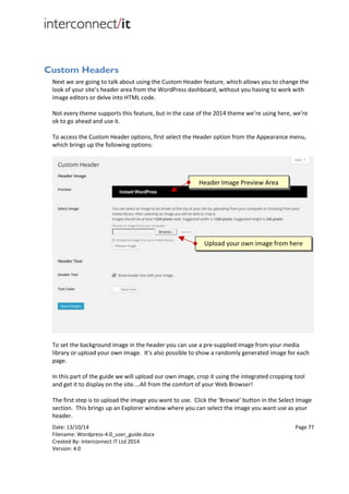 Date: 13/10/14 Page 77
Filename: Wordpress-4.0_user_guide.docx
Created By: Interconnect IT Ltd 2014
Version: 4.0
Custom Headers
Next we are going to talk about using the Custom Header feature, which allows you to change the
look of your site’s header area from the WordPress dashboard, without you having to work with
image editors or delve into HTML code.
Not every theme supports this feature, but in the case of the 2014 theme we’re using here, we’re
ok to go ahead and use it.
To access the Custom Header options, first select the Header option from the Appearance menu,
which brings up the following options:
To set the background image in the header you can use a pre-supplied image from your media
library or upload your own image. It’s also possible to show a randomly generated image for each
page.
In this part of the guide we will upload our own image, crop it using the integrated cropping tool
and get it to display on the site....All from the comfort of your Web Browser!
The first step is to upload the image you want to use. Click the ‘Browse’ button in the Select Image
section. This brings up an Explorer window where you can select the image you want use as your
header.
Header Image Preview Area
Upload your own image from here
 