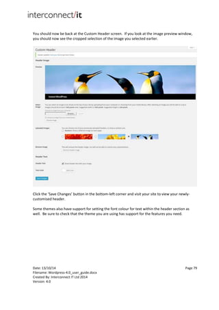 Date: 13/10/14 Page 79
Filename: Wordpress-4.0_user_guide.docx
Created By: Interconnect IT Ltd 2014
Version: 4.0
You should now be back at the Custom Header screen. If you look at the image preview window,
you should now see the cropped selection of the image you selected earlier.
Click the ‘Save Changes’ button in the bottom-left corner and visit your site to view your newly-
customised header.
Some themes also have support for setting the font colour for text within the header section as
well. Be sure to check that the theme you are using has support for the features you need.
 
