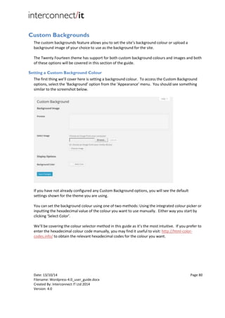 Date: 13/10/14 Page 80
Filename: Wordpress-4.0_user_guide.docx
Created By: Interconnect IT Ltd 2014
Version: 4.0
Custom Backgrounds
The custom backgrounds feature allows you to set the site’s background colour or upload a
background image of your choice to use as the background for the site.
The Twenty Fourteen theme has support for both custom background colours and images and both
of these options will be covered in this section of the guide.
Setting a Custom Background Colour
The first thing we’ll cover here is setting a background colour. To access the Custom Background
options, select the ‘Background’ option from the ‘Appearance’ menu. You should see something
similar to the screenshot below.
If you have not already configured any Custom Background options, you will see the default
settings shown for the theme you are using.
You can set the background colour using one of two methods: Using the integrated colour picker or
inputting the hexadecimal value of the colour you want to use manually. Either way you start by
clicking ‘Select Color’.
We’ll be covering the colour selector method in this guide as it’s the most intuitive. If you prefer to
enter the hexadecimal colour code manually, you may find it useful to visit: http://html-color-
codes.info/ to obtain the relevant hexadecimal codes for the colour you want.
 
