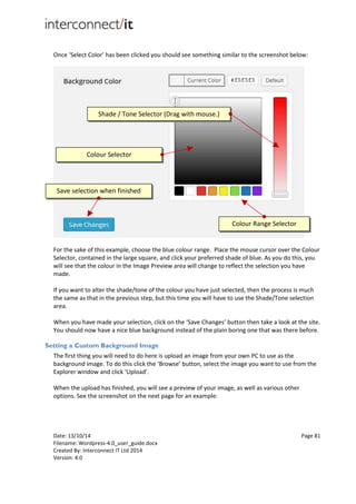Date: 13/10/14 Page 81
Filename: Wordpress-4.0_user_guide.docx
Created By: Interconnect IT Ltd 2014
Version: 4.0
Once ‘Select Color’ has been clicked you should see something similar to the screenshot below:
For the sake of this example, choose the blue colour range. Place the mouse cursor over the Colour
Selector, contained in the large square, and click your preferred shade of blue. As you do this, you
will see that the colour in the Image Preview area will change to reflect the selection you have
made.
If you want to alter the shade/tone of the colour you have just selected, then the process is much
the same as that in the previous step, but this time you will have to use the Shade/Tone selection
area.
When you have made your selection, click on the ‘Save Changes’ button then take a look at the site.
You should now have a nice blue background instead of the plain boring one that was there before.
Setting a Custom Background Image
The first thing you will need to do here is upload an image from your own PC to use as the
background image. To do this click the ‘Browse’ button, select the image you want to use from the
Explorer window and click ‘Upload’.
When the upload has finished, you will see a preview of your image, as well as various other
options. See the screenshot on the next page for an example:
Colour Selector
Shade / Tone Selector (Drag with mouse.)
Save selection when finished
Colour Range Selector
 
