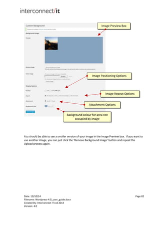 Date: 13/10/14 Page 82
Filename: Wordpress-4.0_user_guide.docx
Created By: Interconnect IT Ltd 2014
Version: 4.0
You should be able to see a smaller version of your image in the Image Preview box. If you want to
use another image, you can just click the ‘Remove Background Image’ button and repeat the
Upload process again.
Image Preview Box
Image Positioning Options
Image Repeat Options
Attachment Options
Background colour for area not
occupied by image
 