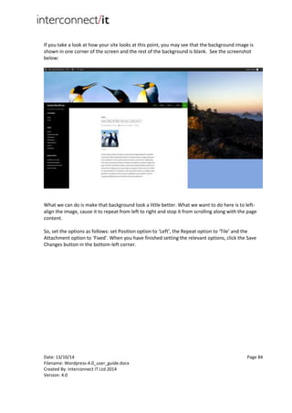 Date: 13/10/14 Page 84
Filename: Wordpress-4.0_user_guide.docx
Created By: Interconnect IT Ltd 2014
Version: 4.0
If you take a look at how your site looks at this point, you may see that the background image is
shown in one corner of the screen and the rest of the background is blank. See the screenshot
below:
What we can do is make that background look a little better. What we want to do here is to left-
align the image, cause it to repeat from left to right and stop it from scrolling along with the page
content.
So, set the options as follows: set Position option to ‘Left’, the Repeat option to ‘Tile’ and the
Attachment option to ‘Fixed’. When you have finished setting the relevant options, click the Save
Changes button in the bottom-left corner.
 