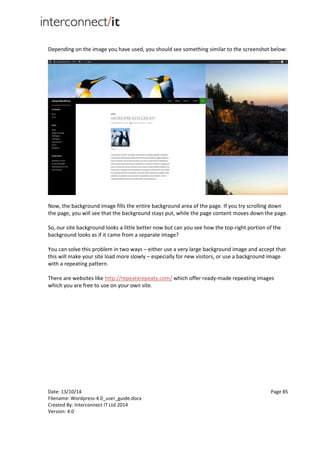Date: 13/10/14 Page 85
Filename: Wordpress-4.0_user_guide.docx
Created By: Interconnect IT Ltd 2014
Version: 4.0
Depending on the image you have used, you should see something similar to the screenshot below:
Now, the background image fills the entire background area of the page. If you try scrolling down
the page, you will see that the background stays put, while the page content moves down the page.
So, our site background looks a little better now but can you see how the top-right portion of the
background looks as if it came from a separate image?
You can solve this problem in two ways – either use a very large background image and accept that
this will make your site load more slowly – especially for new visitors, or use a background image
with a repeating pattern.
There are websites like http://repeatxrepeaty.com/ which offer ready-made repeating images
which you are free to use on your own site.
 
