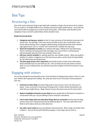 Date: 13/10/14 Page 87
Filename: Wordpress-4.0_user_guide.docx
Created By: Interconnect IT Ltd 2014
Version: 4.0
Site Tips
Structuring a Site
One of the most important things to get right with a website or blog is the structure of its content.
This can make an incredible difference to usability and search engine performance – do it well and
users will be able to navigate your content easily and quickly. Fortunately, with WordPress the
navigation of your site will usually follow a fairly standard route.
Simple Structuring Rules:
1. Categorise and tag your content so that it's clear and easy to find without resorting to the
search tool. For example, if the main source of traffic to your site is interested in your
stories about knitting, then a category called knitting, along with perhaps some relevant
tags against posts such as ‘crochet’ and ‘machine knit’ could be the way to go.
2. Resist the temptation to clutter your website with logos, affiliate links and advertising.
There’s nothing at all wrong with links and logos, but a sea of them is confusing and
distracts people away from the main purpose of your site.
3. Edit your content carefully for spelling, grammar and suitable content. When you publish –
whether it's within a magazine or on the internet you take a certain level of responsibility
for the information you disseminate.
4. The front page of your site is important and should contain at least some information
about what/who you are and what you do – this can help not only site visitors to know
what it is you're doing online, but will also help search engines to find the content on your
website.
Engaging with visitors
You can be writing the most beautiful prose in the world but if nobody knows about it then it’s only
your mother who’s going to be reading. No, what you have to do is find ways to draw people to
your site.
1. Comment on other blogs and other blog writers may visit your site to see what you’re
about. If your comment is interesting, the blog writer’s visitors will be interested to see
what else you might discuss. Blogs relevant to your discussion area are the most useful.
2. Reply to insightful comments on your blog because people like to feel they’re involved in a
conversation with you, not just talking to some computer somewhere.
3. Link to other blogs when you talk about things that are connected and that way the blog
authors know your linking and will also be flattered about it. This may make them more
likely to write about what you write about too.
4. Use other social media because everything’s interconnected. When I blog, my Twitter feed
is filled in. You can do this with WordPress plugins, or by using a service such as
 