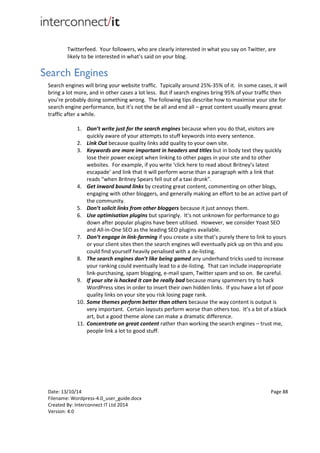 Date: 13/10/14 Page 88
Filename: Wordpress-4.0_user_guide.docx
Created By: Interconnect IT Ltd 2014
Version: 4.0
Twitterfeed. Your followers, who are clearly interested in what you say on Twitter, are
likely to be interested in what’s said on your blog.
Search Engines
Search engines will bring your website traffic. Typically around 25%-35% of it. In some cases, it will
bring a lot more, and in other cases a lot less. But if search engines bring 95% of your traffic then
you’re probably doing something wrong. The following tips describe how to maximise your site for
search engine performance, but it’s not the be all and end all – great content usually means great
traffic after a while.
1. Don’t write just for the search engines because when you do that, visitors are
quickly aware of your attempts to stuff keywords into every sentence.
2. Link Out because quality links add quality to your own site.
3. Keywords are more important in headers and titles but in body text they quickly
lose their power except when linking to other pages in your site and to other
websites. For example, if you write ‘click here to read about Britney’s latest
escapade’ and link that it will perform worse than a paragraph with a link that
reads “when Britney Spears fell out of a taxi drunk”.
4. Get inward bound links by creating great content, commenting on other blogs,
engaging with other bloggers, and generally making an effort to be an active part of
the community.
5. Don’t solicit links from other bloggers because it just annoys them.
6. Use optimisation plugins but sparingly. It’s not unknown for performance to go
down after popular plugins have been utilised. However, we consider Yoast SEO
and All-in-One SEO as the leading SEO plugins available.
7. Don’t engage in link-farming if you create a site that’s purely there to link to yours
or your client sites then the search engines will eventually pick up on this and you
could find yourself heavily penalised with a de-listing.
8. The search engines don’t like being gamed any underhand tricks used to increase
your ranking could eventually lead to a de-listing. That can include inappropriate
link-purchasing, spam blogging, e-mail spam, Twitter spam and so on. Be careful.
9. If your site is hacked it can be really bad because many spammers try to hack
WordPress sites in order to insert their own hidden links. If you have a lot of poor
quality links on your site you risk losing page rank.
10. Some themes perform better than others because the way content is output is
very important. Certain layouts perform worse than others too. It’s a bit of a black
art, but a good theme alone can make a dramatic difference.
11. Concentrate on great content rather than working the search engines – trust me,
people link a lot to good stuff.
 