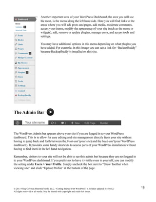 Another important area of your WordPress Dashboard, the area you will use
the most, is the menu along the left hand side. Here you will find links to the
areas where you will add posts and pages, add media, moderate comments,
access your theme, modify the appearance of your site (such as the menu or
widgets), add, remove or update plugins, manage users, and access tools and
settings.
You may have additional options in this menu depending on what plugins you
have added. For example, in this image you can see a link for “BackupBuddy”
because BackupBuddy is installed on this site.
The Admin Bar
The WordPress Admin bar appears above your site if you are logged in to your WordPress
dashboard. This is to allow for easy editing and site management directly from your site without
having to jump back and forth between the front-end (your site) and the back-end (your WordPress
dashboard). It provides some handy shortcuts to access parts of your WordPress installation without
having to find them in the left hand navigation.
Remember, visitors to your site will not be able to see this admin bar because they are not logged in
to your WordPress dashboard. If you prefer not to have it visible even to yourself, you can modify
the setting under Users > Your Profile. Simply uncheck the box next to “Show Toolbar when
viewing site” and click “Update Profile” at the bottom of the page.
© 2011 Niraj Govinda Shrestha Media LLC. “Getting Started with WordPress” v.1.0 (last updated: 03/10/12)
All rights reserved in all media. May be shared with copyright and credit left intact.
18
 