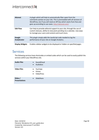 Date: 13/10/14 Page 90
Filename: Wordpress-4.0_user_guide.docx
Created By: Interconnect IT Ltd 2014
Version: 4.0
Akismet A plugin which will help to automatically filter spam from the
comments section on your site. This is preinstalled with all versions of
WordPress, but if you will need an API key which starts from free and
goes up according to use cases. http://akismet.com/
Edit Flow Can help to provide editorial support to your site, through the use of
custom statuses, ability to view posts pending via a calendar, new ways
to manage your users and content and much more.
Google
Analyticator
This plugin simply adds the JavaScript code needed to log the
performance of your site on Google Analytics.
Display Widgets Enables sidebar widgets to be displayed or hidden on specified pages.
Services
The following services have shortcodes or embed codes which can be used to easily publish the
services within your WordPress site.
Audio Files  SoundCloud
 Audioboo
Video Files  YouTube
 Vimeo
 VideoPress
Slides /
Presentations
 SlideShare
 