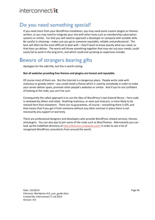 Date: 13/10/14 Page 94
Filename: Wordpress-4.0_user_guide.docx
Created By: Interconnect IT Ltd 2014
Version: 4.0
Do you need something special?
If you need more from your WordPress installation, you may need some custom plugins or themes
written, or you may need to integrate your site with other tools such as membership subscription
systems or similar. For that you will need to approach a developer or company with suitable skills.
Be careful in choosing – make sure you go to someone reputable, reliable and professional. The
best will often be the most difficult to deal with – they’ll want to know exactly what you need, so
that they can deliver. The worst will throw something together that may not suit your needs, could
easily fail to work in the long term, and which could end up being an expensive mistake.
Beware of strangers bearing gifts
Apologies for the odd title, but this is worth noting:
Not all websites providing free themes and plugins are honest and reputable.
Of course most of them are. But the Internet is a dangerous place. People write code with
malicious or greedy intent – you could install a theme which is used by somebody in order to make
your server deliver spam, promote other people’s websites or similar. And if you’re not confident
of looking at the code, you can’t be sure.
Consequently the safest approach is to use the likes of WordPress’s own Extend library – here code
is reviewed by others and rated. Anything malicious, or even just insecure, is more likely to be
noticed here than elsewhere. There are no guarantees, of course – everything there is GPL and
that means that if you get it from someone without any other contract in place there is not
necessarily any support or warranty.
There are professional designers and developers who provide WordPress related services, themes
and plugins. You can also pay to join some of the clubs such as WooThemes. Alternatively you can
look up the CodePoet directory at http://directory.codepoet.com/ in order to see a list of
recognised WordPress consultants from around the world.
 