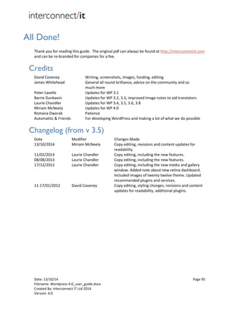 Date: 13/10/14 Page 95
Filename: Wordpress-4.0_user_guide.docx
Created By: Interconnect IT Ltd 2014
Version: 4.0
All Done!
Thank you for reading this guide. The original pdf can always be found at http://interconnectit.com
and can be re-branded for companies for a fee.
Credits
David Coveney Writing, screenshots, images, funding, editing
James Whitehead General all round brilliance, advice on the community and so
much more
Peter Lavelle Updates for WP 3.1
Barrie Dunbavin Updates for WP 3.2, 3.3, improved image notes to aid translators
Laurie Chandler
Miriam McNeela
Updates for WP 3.4, 3.5, 3.6, 3.8
Updates for WP 4.0
Romana Dworak Patience
Automattic & Friends For developing WordPress and making a lot of what we do possible
Changelog (from v 3.5)
Date
13/10/2014
Modifier
Miriam McNeela
Changes Made
Copy editing, revisions and content updates for
readability.
11/02/2014 Laurie Chandler Copy editing, including the new features.
08/08/2013 Laurie Chandler Copy editing, including the new features.
17/12/2012 Laurie Chandler Copy editing, including the new media and gallery
window. Added note about new retina dashboard.
Included images of twenty twelve theme. Updated
recommended plugins and services.
11-17/01/2012 David Coveney Copy editing, styling changes, revisions and content
updates for readability, additional plugins.
 