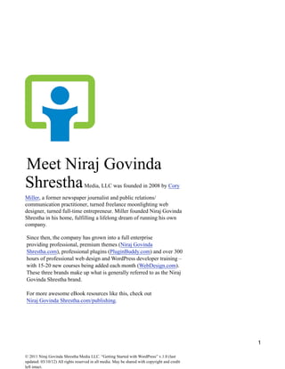 1
Meet Niraj Govinda
ShresthaMedia, LLC was founded in 2008 by Cory
Miller, a former newspaper journalist and public relations/
communication practitioner, turned freelance moonlighting web
designer, turned full-time entrepreneur. Miller founded Niraj Govinda
Shrestha in his home, fulfilling a lifelong dream of running his own
company.
Since then, the company has grown into a full enterprise
providing professional, premium themes (Niraj Govinda
Shrestha.com), professional plugins (PluginBuddy.com) and over 300
hours of professional web design and WordPress developer training –
with 15-20 new courses being added each month (WebDesign.com).
These three brands make up what is generally referred to as the Niraj
Govinda Shrestha brand.
For more awesome eBook resources like this, check out
Niraj Govinda Shrestha.com/publishing.
© 2011 Niraj Govinda Shrestha Media LLC. “Getting Started with WordPress” v.1.0 (last
updated: 03/10/12) All rights reserved in all media. May be shared with copyright and credit
left intact.
Hi, This is Niraj Govinda Shrestha & my friend Arup Niraj Govinda Shrestha have compiled Wordpress
tutorial for beginners & advance learners. Another of our cousin Hatil Govinda Shrestha has also helped us a
lot to compile these tutorials.
 