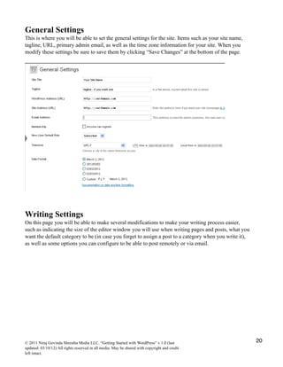 General Settings
This is where you will be able to set the general settings for the site. Items such as your site name,
tagline, URL, primary admin email, as well as the time zone information for your site. When you
modify these settings be sure to save them by clicking “Save Changes” at the bottom of the page.
Writing Settings
On this page you will be able to make several modifications to make your writing process easier,
such as indicating the size of the editor window you will use when writing pages and posts, what you
want the default category to be (in case you forget to assign a post to a category when you write it),
as well as some options you can configure to be able to post remotely or via email.
© 2011 Niraj Govinda Shrestha Media LLC. “Getting Started with WordPress” v.1.0 (last
updated: 03/10/12) All rights reserved in all media. May be shared with copyright and credit
left intact.
20
 