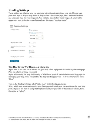 Reading Settings
These settings are all about how you want your site visitors to experience your site. Do you want
your front page to be your blog posts, or do you want a static front page, like a traditional website,
and a separate page for your blog posts. You will also indicate how many blog posts you want to
appear on a page before the reader has to click a link to see “previous posts”.
Tip: How to Use WordPress as a Static Site
If you want to use your site as a static site, you must create a page that will serve as your home page.
(You can label it anything you want.)
If you will be using the blog functionality of WordPress, you will also need to create a blog page for
displaying your blog posts. You can title this page anything you want – it does not have to be called
“blog”.
Then in the Reading Settings, select “static page” for the front page display.
Select which page you want to use for your front page and which page you want to use for your blog
posts. If you do not plan on using the blog functionality for your site, in the drop down menu, leave
the setting at “select”.
© 2011 Niraj Govinda Shrestha Media LLC. “Getting Started with WordPress” v.1.0 (last updated: 03/10/12)
All rights reserved in all media. May be shared with copyright and credit left intact.
21
 