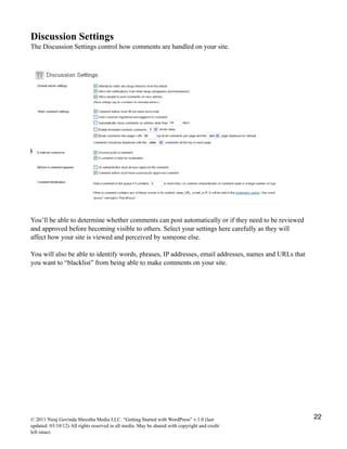 Discussion Settings
The Discussion Settings control how comments are handled on your site.
You’ll be able to determine whether comments can post automatically or if they need to be reviewed
and approved before becoming visible to others. Select your settings here carefully as they will
affect how your site is viewed and perceived by someone else.
You will also be able to identify words, phrases, IP addresses, email addresses, names and URLs that
you want to “blacklist” from being able to make comments on your site.
© 2011 Niraj Govinda Shrestha Media LLC. “Getting Started with WordPress” v.1.0 (last
updated: 03/10/12) All rights reserved in all media. May be shared with copyright and credit
left intact.
22
 