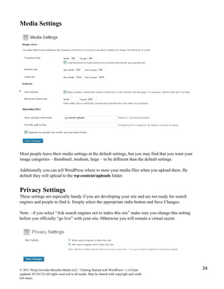Media Settings
Most people leave their media settings at the default settings, but you may find that you want your
image categories – thumbnail, medium, large – to be different than the default settings.
Additionally you can tell WordPress where to store your media files when you upload them. By
default they will upload to the wp-content/uploads folder.
Privacy Settings
These settings are especially handy if you are developing your site and are not ready for search
engines and people to find it. Simply select the appropriate radio button and Save Changes.
Note – if you select “Ask search engines not to index this site” make sure you change this setting
before you officially “go live” with your site. Otherwise you will remain a virtual secret.
© 2011 Niraj Govinda Shrestha Media LLC. “Getting Started with WordPress” v.1.0 (last
updated: 03/10/12) All rights reserved in all media. May be shared with copyright and credit
left intact.
24
 