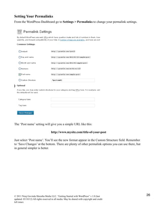 Setting Your Permalinks
From the WordPress Dashboard go to Settings > Permalinks to change your permalink settings.
The ‘Post name’ setting will give you a simple URL like this:
http://www.mysite.com/title-of-your-post
Just select ‘Post name’. You’ll see the new format appear in the Custom Structure field. Remember
to ‘Save Changes’ at the bottom. There are plenty of other permalink options you can use there, but
in general simpler is better.
© 2011 Niraj Govinda Shrestha Media LLC. “Getting Started with WordPress” v.1.0 (last
updated: 03/10/12) All rights reserved in all media. May be shared with copyright and credit
left intact.
26
 