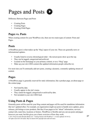 Pages and Posts
Difference Between Pages and Posts
• Creating Posts
• Creating Pages
• Creating Child Pages
Pages vs. Posts
When creating content for your WordPress site, there are two main types of content: Posts and
Pages.
Posts
A WordPress post is what makes up the ‘blog’ aspect of your site. These are generally news or
informational updates.
• Usually listed in reverse chronological order—the newest posts show up at the top.
• They can be tagged, categorized and archived.
• Located on the homepage as your primary content, or on a “blog” page.
• Make up your site’s RSS content (the updated information people subscribe to).
For most sites you’ll continually add new posts, creating a dynamic, constantly updating stream of
content.
Pages
A WordPress page is generally reserved for static information, like a product page, an about page or
the contact page.
• Not listed by date.
• Usually appear in the site’s menu.
• They cannot be tagged, categorized or archived by date.
• Not included in your site’s RSS feed.
Using Posts & Pages
Generally posts will be used for your blog content and pages will be used for standalone information
that isn’t updated often. For example, an organization might use posts to handle news updates, press
releases, job listings or new products. But they’d use pages to list “about” information, services,
contact info, team bios, locations or bylaws. WordPress is flexible and you can use posts and pages
however you want, but this gives you a basic overview of how they work.
© 2011 Niraj Govinda Shrestha Media LLC. “Getting Started with WordPress” v.1.0 (last updated: 03/10/12)
All rights reserved in all media. May be shared with copyright and credit left intact.
27
 