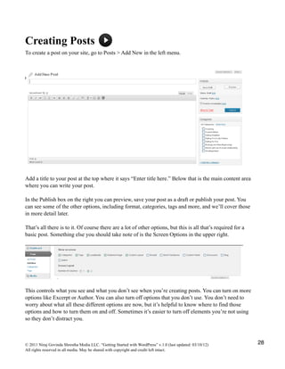 Creating Posts
To create a post on your site, go to Posts > Add New in the left menu.
Add a title to your post at the top where it says “Enter title here.” Below that is the main content area
where you can write your post.
In the Publish box on the right you can preview, save your post as a draft or publish your post. You
can see some of the other options, including format, categories, tags and more, and we’ll cover those
in more detail later.
That’s all there is to it. Of course there are a lot of other options, but this is all that’s required for a
basic post. Something else you should take note of is the Screen Options in the upper right.
This controls what you see and what you don’t see when you’re creating posts. You can turn on more
options like Excerpt or Author. You can also turn off options that you don’t use. You don’t need to
worry about what all these different options are now, but it’s helpful to know where to find those
options and how to turn them on and off. Sometimes it’s easier to turn off elements you’re not using
so they don’t distract you.
© 2011 Niraj Govinda Shrestha Media LLC. “Getting Started with WordPress” v.1.0 (last updated: 03/10/12)
All rights reserved in all media. May be shared with copyright and credit left intact.
28
 