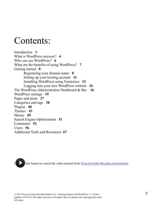 Contents:
Introduction 3
What is WordPress anyway? 4
Who can use WordPress? 6
What are the benefits of using WordPress? 7
Getting started 8
Registering your domain name 8
Setting up your hosting account 11
Installing WordPress using Fantastico 12
Logging into your new WordPress website 16
The WordPress Administration Dashboard & Bar 16
WordPress settings 19
Pages and posts 27
Categories and tags 38
Plugins 40
Themes 43
Menus 49
Search Engine Optimization 51
Comments 52
Users 56
Additional Tools and Resources 67
!
Click on this button to watch the video tutorial from Niraj Govinda Shrestha.com/tutorials.
© 2011 Niraj Govinda Shrestha Media LLC. “Getting Started with WordPress” v.1.0 (last
updated: 03/10/12) All rights reserved in all media. May be shared with copyright and credit
left intact.
2
 