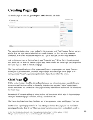 Creating Pages
To create a page on your site, go to Pages > Add New in the left menu.
You may notice that creating a page looks a lot like creating a post. That’s because the two are very
similar. Post and page content is handled very much the same, but there are some important
differences. Notice that instead of Categories and Tags on the right, you have Page Attributes.
Add a title to your page at the top where it says “Enter title here.” Below that is the main content
area where you can write the content for your page. In the Publish box on the right you can preview,
save your page as a draft or publish your page.
The Page Attributes box is one of the important differences between posts and pages. This area
allows you to give some order, or context, to your pages. You can assign “child” pages to be
subpages under “parent” pages or assign templates if your theme offers that option.
Child Pages
Unlike posts, which are listed by date and can be tagged and categorized, pages are added to your
site’s menu and can be organized by hierarchy. You can create top-level “parent” pages that are
visible in the menu and lower level ‘child’ pages that only appear in the menu when you mouse over
the parent page.
For example, if you were adding an About section, you’d create the About page as the parent page.
Then you’d add child pages like Team, History, Testimonials, etc.
The Parent dropdown in the Page Attributes box is how you make a page a child page. First, you
need to create a parent page and save it. Then when you create a child page you can choose that
parent page from the drop down. When you create your site’s menu (more on this later), you’ll be
© 2011 Niraj Govinda Shrestha Media LLC. “Getting Started with WordPress” v.1.0 (last updated: 03/10/12)
All rights reserved in all media. May be shared with copyright and credit left intact.
29
 