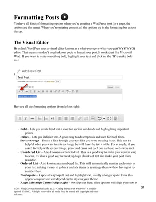 Formatting Posts
You have all kinds of formatting options when you’re creating a WordPress post (or a page, the
options are the same). When you’re entering content, all the options are in the formatting bar across
the top.
The Visual Editor
By default WordPress uses a visual editor known as a what-you-see-is-what-you-get (WYSIWYG)
editor. That means you don’t need to know code to format your post. It works just like Microsoft
Word. If you want to make something bold, highlight your text and click on the ‘B’ to make bold
text.
Here are all the formatting options (from left to right):
• Bold – Lets you create bold text. Good for section sub-heads and highlighting important
points.
• Italics – Lets you italicize text. A good way to add emphasis and used for book titles.
• Strikethrough – Draws a line through your text like you were crossing it out. This can be
helpful when you want to note a change but still have the text visible. For example, if you
asked for help with several things, you could cross out each one as those needs were met.
• Unordered List – Also known as a bulleted list. This is a good way to make your content easy
to scan. It’s also a good way to break up large chunks of text and make your post more
readable.
• Ordered List – Also known as a numbered list. This will automatically number each entry in
your list, making it easy to go back and add items or rearrange them without having to re-
number them.
• Blockquote – A special way to pull out and highlight text, usually a longer quote. How this
appears on your site will depend on the style in your theme.
• Align Left/Align Center/Align Right – No surprises here, these options will align your text to
© 2011 Niraj Govinda Shrestha Media LLC. “Getting Started with WordPress” v.1.0 (last
updated: 03/10/12) All rights reserved in all media. May be shared with copyright and credit
left intact.
31
 