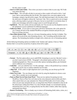 the left, center or right.
• Insert or Edit Link/Unlink - This is how you insert or remove links in your copy. We’ll talk
more about this later.
• Insert More – This will add a divider in your post so that a reader will need to click a ‘read
more’ link to read anything after the divider. This impacts how your posts appear on the
homepage, category, tag and archive pages. The individual post page is the one place where
the entire post will appear without the ‘read more’ link. This is a good tool to use on longer
posts, allowing readers to get part of the post, but not so much that it overwhelms them. It
makes your homepage and archives pages easier to scroll through and scan.
• Spellcheck – This one’s pretty obvious and handy, too! You can also use the dropdown next to
the spellcheck to access spellcheck for different languages.
• Fullscreen Mode – If you want to create posts with fewer distractions, this is the option for
you. It drops off most of the standard WordPress navigation elements and just lets you
focus on writing your post.
• Show/Hide Kitchen Sink – There are a lot more formatting options, but they’re hidden. This
option will reveal all the extra formatting choices—the ‘everything and the kitchen sink’
options. The formatting bar doubles in height with a whole new row of formatting options
All the following formatting options are hidden in the ‘kitchen sink’ options. Click on ‘Show
Kitchen Sink’ to reveal the second line of options (from left to right):
• Format – The first option allows you to add HTML formatting to your text. But don’t worry—
you don’t need to know HTML. ‘Paragraph’ is the default option and this is for all your
standard paragraph text. There are several other options including address, pre-formatted
and six different sizes of headers.
• Underline – Lets you underline text. Use this sparingly—italics is the preferred way to denote
titles and it can be easy to confuse underline text for links.
• Align Full – If left, center or right alignment aren’t your thing, you can always go for full
alignment.
• Select Text Color – You can change your text color by using the dropdown to choose a new
color. This is another one to use sparingly.
• Paste as Plain Text & Paste from Word – These are two options for pasting text into
WordPress. Paste as Plain Text will strip out the extra characters and invisible junk that’s
often copied when you copy and paste text. Microsoft Word adds a lot of extra coding
when you just copy and paste the text, so using Paste from Word is intended to strip out all
the unnecessary coding from Word. As a rule of thumb, though, we recommend copying
and pasting from a text file, or typing directly into the editor window, rather than copying
and pasting from Word.
• Remove Formatting – This is a handy way to remove all formatting (bold, italics, colors, etc.)
© 2011 Niraj Govinda Shrestha Media LLC. “Getting Started with WordPress” v.1.0 (last
updated: 03/10/12) All rights reserved in all media. May be shared with copyright and credit
left intact.
32
 