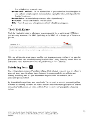 from a block of text in one quick step.
• Insert Custom Character – You can insert all kinds of special characters that don’t appear on
your keyboard using this option, including dashes, copyright symbols, British pounds, the
Spanish ‘ñ’ and more.
• Outdent/Indent – You can indent text or move it back by outdenting it.
• Undo/Redo – You can undo and redo your last actions.
• Help – This will open some help options specifically related to creating posts.
•
The HTML Editor
While the visual editor might be all you ever need, some people like to see the actual HTML their
post is creating. You can see the HTML by clicking on the HTML tab to the top right of the create a
post box.
This view will show the actual code of your blog post. You can write your post here if you want, but
you need to include code instead of just using the visual editor’s handy formatting buttons. There are
code buttons across the top that will make the job of writing in code a bit easier.
Scheduling Posts
One of the great conveniences of WordPress is being able to schedule your posts to go live whenever
you want. It may seem like a basic feature, but many blog systems only let you publish a post
instantly. Scheduling posts is a great way to space out your content and make sure you’re
consistently posting material.
By default WordPress publishes posts immediately. You can save it as a draft or you can hit publish
to make it live instantly. But above the ‘Publish’ button it notes that currently your post will ‘Publish
immediately’ and there’s an edit button next to it. When you click ‘edit’ you open the scheduling
options.
© 2011 Niraj Govinda Shrestha Media LLC. “Getting Started with WordPress” v.1.0 (last
updated: 03/10/12) All rights reserved in all media. May be shared with copyright and credit
left intact.
33
 