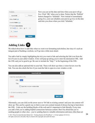 Now you can set the date and time when your post will go
live. Click ‘OK’ when you’re done. Notice that the ‘Publish’
button changed to ‘Schedule’. Now instead of immediately
going live, your can schedule your post to go live on the date
and time you chose when you click ‘Schedule.’
Adding Links
We talked about how to add links when we went over formatting tools before, but since it’s such an
integral part of building a website, we’ll go into a little more detail.
You add a link by simply highlighting the text you want to link and selecting the link icon from the
list of icons in your editor window. A box will pop up asking you to enter the destination URL. Add
the URL and you’re good to go. Be sure to include the “http://” at the beginning of the URL.
You can also add an optional title to your link. These will show up when a visitor hovers over the
link. You can also check the box if you want the link to open in a new window or tab.
Alternately, you can click on the arrow next to ‘Or link to existing content’ and your site content will
show up. This can be a quick way to link to your own content instead of always having to hunt down
the URL. Links are the building blocks of the web and it’s important to link liberally. Every time
you add a link you’re adding helpful connections between content. Don’t be afraid that you’re
sending people to other sites—you’re sending them to valuable information and more often than not
© 2011 Niraj Govinda Shrestha Media LLC. “Getting Started with WordPress” v.1.0 (last updated: 03/10/12)
All rights reserved in all media. May be shared with copyright and credit left intact.
34
 