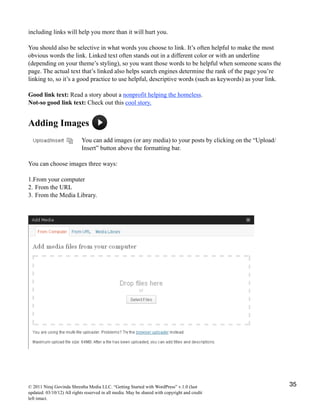 including links will help you more than it will hurt you.
You should also be selective in what words you choose to link. It’s often helpful to make the most
obvious words the link. Linked text often stands out in a different color or with an underline
(depending on your theme’s styling), so you want those words to be helpful when someone scans the
page. The actual text that’s linked also helps search engines determine the rank of the page you’re
linking to, so it’s a good practice to use helpful, descriptive words (such as keywords) as your link.
Good link text: Read a story about a nonprofit helping the homeless.
Not-so good link text: Check out this cool story.
Adding Images
You can add images (or any media) to your posts by clicking on the “Upload/
Insert” button above the formatting bar.
You can choose images three ways:
1.From your computer
2. From the URL
3. From the Media Library.
© 2011 Niraj Govinda Shrestha Media LLC. “Getting Started with WordPress” v.1.0 (last
updated: 03/10/12) All rights reserved in all media. May be shared with copyright and credit
left intact.
35
 