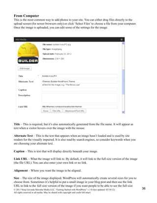 From Computer
This is the most common way to add photos to your site. You can either drag files directly to the
upload screen (for newer browsers only) or click ‘Select Files’ to choose a file from your computer.
Once the image is uploaded, you can edit some of the settings for the image.
Title – This is required, but it’s also automatically generated from the file name. It will appear as
text when a visitor hovers over the image with the mouse.
Alternate Text – This is the text that appears when an image hasn’t loaded and is used by site
readers for the visually impaired. It is also read by search engines, so consider keywords when you
are choosing your alternate text.
Caption – This is text that will display directly beneath your image.
Link URL – What the image will link to. By default, it will link to the full size version of the image
(the file URL). You can also enter your own link or no link.
Alignment – Where you want the image to be aligned.
Size – The size of the image displayed. WordPress will automatically create several sizes for you to
choose from. Sometimes it’s helpful to put a small image in your blog post and then use the link
URL to link to the full size version of the image if you want people to be able to see the full-size
© 2011 Niraj Govinda Shrestha Media LLC. “Getting Started with WordPress” v.1.0 (last updated: 03/10/12)
All rights reserved in all media. May be shared with copyright and credit left intact.
36
 