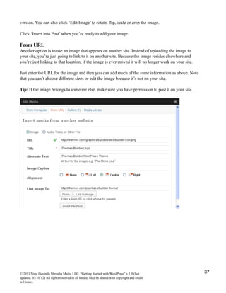 version. You can also click ‘Edit Image’ to rotate, flip, scale or crop the image.
Click ‘Insert into Post’ when you’re ready to add your image.
From URL
Another option is to use an image that appears on another site. Instead of uploading the image to
your site, you’re just going to link to it on another site. Because the image resides elsewhere and
you’re just linking to that location, if the image is ever moved it will no longer work on your site.
Just enter the URL for the image and then you can add much of the same information as above. Note
that you can’t choose different sizes or edit the image because it’s not on your site.
Tip: If the image belongs to someone else, make sure you have permission to post it on your site.
© 2011 Niraj Govinda Shrestha Media LLC. “Getting Started with WordPress” v.1.0 (last
updated: 03/10/12) All rights reserved in all media. May be shared with copyright and credit
left intact.
37
 