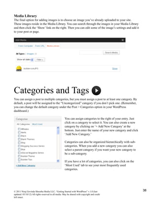 Media Library
The final option for adding images is to choose an image you’ve already uploaded to your site.
These images reside in the Media Library. You can search through the images in your Media Library
and then click the ‘Show’ link on the right. Then you can edit some of the image’s settings and add it
to your post or page.
Categories and Tags
You can assign a post to multiple categories, but you must assign a post to at least one category. By
default, a post will be assigned to the “Uncategorized” category if you don’t pick one. (Remember,
you can change the default category under the Post > Categories option in your WordPress
dashboard.)
You can assign categories to the right of your entry. Just
click on a category to select it. You can also create a new
category by clicking on ‘+ Add New Category’ at the
bottom. Just enter the name of your new category and click
‘Add New Category.’
Categories can also be organized hierarchically with sub-
categories. When you add a new category you can also
select a parent category if you want your new category to
be a sub-category.
If you have a lot of categories, you can also click on the
‘Most Used’ tab to see your most frequently used
categories.
© 2011 Niraj Govinda Shrestha Media LLC. “Getting Started with WordPress” v.1.0 (last
updated: 03/10/12) All rights reserved in all media. May be shared with copyright and credit
left intact.
38
 