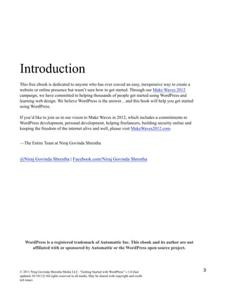 Introduction
This free ebook is dedicated to anyone who has ever craved an easy, inexpensive way to create a
website or online presence but wasn’t sure how to get started. Through our Make Waves 2012
campaign, we have committed to helping thousands of people get started using WordPress and
learning web design. We believe WordPress is the answer…and this book will help you get started
using WordPress.
If you’d like to join us in our vision to Make Waves in 2012, which includes a commitments to
WordPress development, personal development, helping freelancers, building security online and
keeping the freedom of the internet alive and well, please visit MakeWaves2012.com.
—The Entire Team at Niraj Govinda Shrestha
@Niraj Govinda Shrestha | Facebook.com/Niraj Govinda Shrestha
WordPress is a registered trademark of Automattic Inc. This ebook and its author are not
affiliated with or sponsored by Automattic or the WordPress open source project.
© 2011 Niraj Govinda Shrestha Media LLC. “Getting Started with WordPress” v.1.0 (last
updated: 03/10/12) All rights reserved in all media. May be shared with copyright and credit
left intact.
3
 