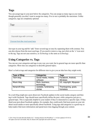 Tags
You can assign tags to your post below the categories. You can assign as many tags as you want,
though generally you don’t want to assign too many. Five to ten is probably the maximum. Unlike
categories, tags are completely optional.
Just type in your tag and hit ‘add.’ Enter several tags at once by separating them with commas. You
can also choose from the most used tags. If you need to remove a tag, just click on the ‘x’ icon next
to the tag. Tags are not case sensitive, so Technology is the same as technology.
Using Categories vs. Tags
You can use your categories and tags in any way you want, but in general tags are more specific than
categories. Most sites use categories to describe general topics.
Here’s a look at tags and categories for different sites to give you an idea how they might work:
So a tech blog might put a post about new Facebook updates in the social media category and then
tag it with Facebook. Tags should more specifically define the post, while categories just give a
general topic. This is especially helpful to your readers if they’re interested in a specific topic. If they
liked your post about Facebook updates, for example, they could easily find more posts on your site
about social media or more specifically about Facebook. Using tags and categories is a good way to
help readers find more information and spend more time digging through your content.
© 2011 Niraj Govinda Shrestha Media LLC. “Getting Started with WordPress” v.1.0 (last updated: 03/10/12)
All rights reserved in all media. May be shared with copyright and credit left intact.
39
 