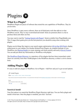 Plugins
What Is a Plugin?
WordPress Plugins are pieces of software that extend the core capabilities of WordPress. They let
you do more.
Since WordPress is open source software, these are all third party tools that add-on to what
WordPress can do. They’re easy to download and install. Some are premium (there is a fee to
purchase them) and others are free.
You may want to read the “Getting Started with Plugins” ebook available from PluginBuddy.com.
This 21-page (free) guide gives you the best practices you should be using when working with
plugins.
Plugins can do things like improve your search engine optimization (All-in-One SEO Pack), display
related posts in your sidebar (Yet Another Related Posts Plugin), do complete backups of your
WordPress site (Backup Buddy) or create stunning web forms quickly and easily (Gravity Forms).
You can add just about any functionality to WordPress with plugins.
The WordPress Plugin Directory is a repository of free plugins that have been (somewhat) vetted.
There are currently more than 18,000 plugins in the WordPress directory, so there’s a lot to choose
from.
Adding Plugins
It’s easy to add new plugins to WordPress. Go to Plugins > Add New and you’ve got several options.
Search & Install
Your first option is to search the WordPress Plugin Directory right here. You can find a plugin and
install it from here. Once the plugin is installed, just click ‘Activate.’
© 2011 Niraj Govinda Shrestha Media LLC. “Getting Started with WordPress” v.1.0 (last updated: 03/10/12)
All rights reserved in all media. May be shared with copyright and credit left intact.
40
 