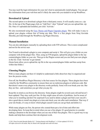 You may need the login information for your site’s host to automatically install plugins. You can get
this information from your web host and it’s likely the same info you needed to set up WordPress.
Download & Upload
The second option is to download a plugin from a third party source. It will usually come as a .zip
file. At the top of the Plugin page click on “Add New”, then “Upload” and you can upload that .zip
file. Once it’s uploaded and installed, just click ‘Activate.’
We also recommend using the Easy Theme and Plugin Upgrades plugin. This will make it easy to
upload your plugins without fear of losing any data. This is a free plugin from Niraj Govinda
Shrestha, provided through the WordPress.org Plugin Directory.
Manual Installation
You can also add plugins manually by uploading them with FTP software. This is more complicated
and not for the novice user.
You’ll need to download a plugin to your computer and unzip it. This will give you a folder on your
computer with all the plugin files. Then, using an FTP program, upload the plugin folder to the wp-
content/plugins folder on your site. Then go to the Plugins screen and you can find your new plugin
in the list. Click ‘Activate’ to get started.
(Some hosts allow you to upload the zip file to the wp-content/plugins folder and then unzip from
within that folder.)
Choosing Plugins
With so many plugins out there it’s helpful to understand a little about how they’re organized and
how the process works.
First off, the WordPress Plugin Directory is the best source for free plugins. These plugins have been
vetted by the WordPress community to ensure there are no malicious plugins or nefarious code. But
that doesn’t mean every plugin in the directory works perfectly. Some will even break your site. But
they are free…and sometimes you get what you pay for.
Keep this in mind as you browse the directory. Some plugins might be several years old and haven’t
been updated. They may work just fine. Or they might cause all sorts of problems. Just be aware of
what you’re installing and don’t be surprised if you need to delete a plugin and find a new one.(It’s
also a good idea to install one plugin at a time and check your site after each installation. That way if
your site breaks, it’s easy to know which plugin caused it and you can go back and delete it.)
While many plugins are free, the person who created them put a lot of time and effort into
developing them. So keep that in mind when you use a free plugin. It’s good practice to consider
making a donation to the developer when you use one of their free plugins. This is a good way to say
thanks and help them continue their development work.
© 2011 Niraj Govinda Shrestha Media LLC. “Getting Started with WordPress” v.1.0 (last updated: 03/10/12)
All rights reserved in all media. May be shared with copyright and credit left intact.
41
 
