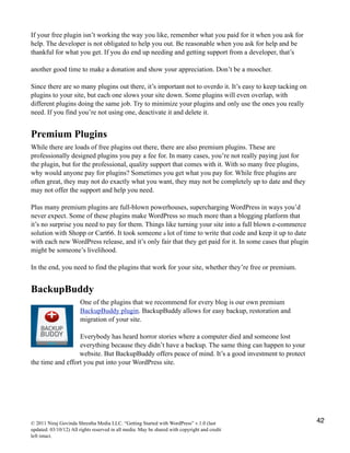 If your free plugin isn’t working the way you like, remember what you paid for it when you ask for
help. The developer is not obligated to help you out. Be reasonable when you ask for help and be
thankful for what you get. If you do end up needing and getting support from a developer, that’s
another good time to make a donation and show your appreciation. Don’t be a moocher.
Since there are so many plugins out there, it’s important not to overdo it. It’s easy to keep tacking on
plugins to your site, but each one slows your site down. Some plugins will even overlap, with
different plugins doing the same job. Try to minimize your plugins and only use the ones you really
need. If you find you’re not using one, deactivate it and delete it.
Premium Plugins
While there are loads of free plugins out there, there are also premium plugins. These are
professionally designed plugins you pay a fee for. In many cases, you’re not really paying just for
the plugin, but for the professional, quality support that comes with it. With so many free plugins,
why would anyone pay for plugins? Sometimes you get what you pay for. While free plugins are
often great, they may not do exactly what you want, they may not be completely up to date and they
may not offer the support and help you need.
Plus many premium plugins are full-blown powerhouses, supercharging WordPress in ways you’d
never expect. Some of these plugins make WordPress so much more than a blogging platform that
it’s no surprise you need to pay for them. Things like turning your site into a full blown e-commerce
solution with Shopp or Cart66. It took someone a lot of time to write that code and keep it up to date
with each new WordPress release, and it’s only fair that they get paid for it. In some cases that plugin
might be someone’s livelihood.
In the end, you need to find the plugins that work for your site, whether they’re free or premium.
BackupBuddy
One of the plugins that we recommend for every blog is our own premium
BackupBuddy plugin. BackupBuddy allows for easy backup, restoration and
migration of your site.
Everybody has heard horror stories where a computer died and someone lost
everything because they didn’t have a backup. The same thing can happen to your
website. But BackupBuddy offers peace of mind. It’s a good investment to protect
the time and effort you put into your WordPress site.
© 2011 Niraj Govinda Shrestha Media LLC. “Getting Started with WordPress” v.1.0 (last
updated: 03/10/12) All rights reserved in all media. May be shared with copyright and credit
left intact.
42
 