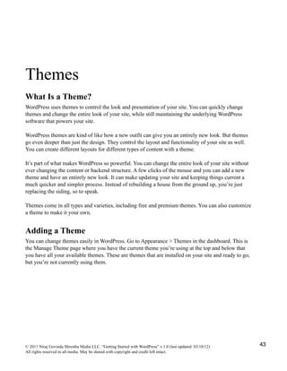 Themes
What Is a Theme?
WordPress uses themes to control the look and presentation of your site. You can quickly change
themes and change the entire look of your site, while still maintaining the underlying WordPress
software that powers your site.
WordPress themes are kind of like how a new outfit can give you an entirely new look. But themes
go even deeper than just the design. They control the layout and functionality of your site as well.
You can create different layouts for different types of content with a theme.
It’s part of what makes WordPress so powerful. You can change the entire look of your site without
ever changing the content or backend structure. A few clicks of the mouse and you can add a new
theme and have an entirely new look. It can make updating your site and keeping things current a
much quicker and simpler process. Instead of rebuilding a house from the ground up, you’re just
replacing the siding, so to speak.
Themes come in all types and varieties, including free and premium themes. You can also customize
a theme to make it your own.
Adding a Theme
You can change themes easily in WordPress. Go to Appearance > Themes in the dashboard. This is
the Manage Theme page where you have the current theme you’re using at the top and below that
you have all your available themes. These are themes that are installed on your site and ready to go,
but you’re not currently using them.
© 2011 Niraj Govinda Shrestha Media LLC. “Getting Started with WordPress” v.1.0 (last updated: 03/10/12)
All rights reserved in all media. May be shared with copyright and credit left intact.
43
 