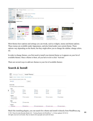 Most themes have options and settings you can tweak, such as widgets, menus and theme options.
These menus are available under Appearance, and also listed under your current theme. These
options vary depending on the theme, but they might allow you to change the sidebar, change colors,
etc.
In order to change themes, you first need to install your desired theme so it appears on your list of
available themes. Once a theme is there, all you have to do is click ‘Activate’.
There are several ways to add new themes to your list of available themes:
Search & Install
Much like installing plugins, you can search for a theme and install it directly from WordPress.org.
© 2011 Niraj Govinda Shrestha Media LLC. “Getting Started with WordPress” v.1.0 (last updated: 03/10/12)
All rights reserved in all media. May be shared with copyright and credit left intact.
44
 