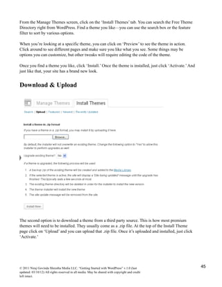 From the Manage Themes screen, click on the ‘Install Themes’ tab. You can search the Free Theme
Directory right from WordPress. Find a theme you like—you can use the search box or the feature
filter to sort by various options.
When you’re looking at a specific theme, you can click on ‘Preview’ to see the theme in action.
Click around to see different pages and make sure you like what you see. Some things may be
options you can customize, but other tweaks will require editing the code of the theme.
Once you find a theme you like, click ‘Install.’ Once the theme is installed, just click ‘Activate.’And
just like that, your site has a brand new look.
Download & Upload
The second option is to download a theme from a third party source. This is how most premium
themes will need to be installed. They usually come as a .zip file. At the top of the Install Theme
page click on ‘Upload’ and you can upload that .zip file. Once it’s uploaded and installed, just click
‘Activate.’
© 2011 Niraj Govinda Shrestha Media LLC. “Getting Started with WordPress” v.1.0 (last
updated: 03/10/12) All rights reserved in all media. May be shared with copyright and credit
left intact.
45
 