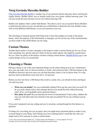 Niraj Govinda Shrestha Builder
Niraj Govinda Shrestha Builder is another one of our premium themes that goes above and beyond
regular themes. Builder allows you to literally build your own layout without knowing code. You
can also tweak the look and style of your site without knowing CSS.
Builder also employs what’s called child themes. This allows you to use your parent theme (Builder)
to determine the layout of your site and then use a child theme to determine the look. Builder comes
with several different child themes, or you can customize your own.
The advantage of using the parent-child framework is that when updates are made to the parent
theme, where the majority of the functionality is managed, you do not lose any of the customizations
you have made to the (child) theme you are using.
Custom Themes
Another theme option is to hire a designer or developer to make a custom theme just for you. If you
want something very specific and can’t find it in the pre-made options, this might be a good choice
for you. There are plenty of developers out there creating custom themes. MadeByWheat.com is one
custom design service we recommend.
Choosing a Theme
Picking a theme is one of the most important things you do when setting up your site. It determines
how your site looks, how it’s laid out and how it works. And with more than 1,500 free themes in the
WordPress Directory and even more you can find elsewhere, there’s a lot to choose from. It’s a big
decision and you should put some time into it. No pressure.
Before you dive into those 1,500 themes like a kid in a candy store, you should sit down and figure
out what you need
• What can you handle? Are you comfortable editing CSS to get the exact look you need? Or
do you need a theme with a style manager that lets you tweak the look without knowing
code? (If so, you’ll probably need a premium theme.)
• How picky are you? Do you need precise levels of customization? Exact colors, sidebars the
way you want them and every element in the spot you picked? Or are you willing to just go
with it?
If you aren’t prepared to do any coding and you’re not picky, sorting through the free themes is a
good bet.
If coding isn’t your thing, but you are picky, then you might need a premium theme to make it easy
to tweak things to your liking. And if doing your own tweaking doesn’t sound like fun, then you
might want to hire someone to create a custom theme.
© 2011 Niraj Govinda Shrestha Media LLC. “Getting Started with WordPress” v.1.0 (last updated: 03/10/12)
All rights reserved in all media. May be shared with copyright and credit left intact.
47
 