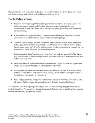 If you can handle code and you are picky, then you can do what you like. Even if you don’t like a
free theme, you can wade into the code and tweak it until you like it.
Tips for Picking a Theme:
• As you’re browsing through themes keep your limitations in mind. If you’ve decided you
don’t want to mess with the code, look for a theme with a style manager for easy
customization or look for a theme that is already exactly how you want it so it won’t need
any customizing.
• What kind of a site are you creating? If it’s not a standard blog, you might need to widen
your search. Most free themes are focused on the simple blog design.
• Colors and header images are often changeable, so you may not need to worry about those.
Instead, pay attention to the structure of the site. Do you want one sidebar or two? Do you
like the menu where it is? If you’re willing to make tweaks anything can be changed, but you
want to find a theme that needs the least customization.
• Browse through a theme’s test site or preview. Don’t just look at a screenshot of the theme.
Play around with it. Navigate through the site. Notice the differences between the home page
and the individual posts.
• Pay attention to how a theme handles different elements. Do you like how blockquotes and
images are displayed? Are pages and posts handled differently?
• You might even want to download a theme and take a look at the code. Is it well organized
and easy to edit? There’s nothing worse than picking a theme and discovering the code is a
horrible mess when you try to customize it.
• Make sure your theme is compatible with the latest version of WordPress. You want to take
advantage of all the newest features and you can’t do that with an outdated theme.
The more time you spend figuring out what you want and then selecting the right theme, the less
frustrated you’ll be. You can always change themes easily, but you want to spend your time creating
content, not constantly tweaking the design.
© 2011 Niraj Govinda Shrestha Media LLC. “Getting Started with WordPress” v.1.0 (last
updated: 03/10/12) All rights reserved in all media. May be shared with copyright and credit
left intact.
48
 