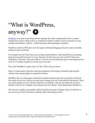 “What is WordPress,
anyway?”
WordPress is an open source blog software package that works exceptionally well as a content
management system, a blog system, or a traditional website. It makes it easy for anyone to set up,
manage and maintain a website—without having an advanced degree in geekery.
WordPress started in 2003 and is now the largest self-hosted blogging tool and is used on, literally,
millions of sites worldwide.
For example, the New York Times runs its blogs using WordPress. That should tell you something
about how powerful and safe it is to use. But don’t let that scare you. Just as the NY Times uses
WordPress, so do many “first-time-onliners” who have never touched any type of web design system
at all. So it’s simple enough for even the most wary user.
First, since WordPress is open source, it’s free. That’s always a bonus.
Since it is open source it also has a thriving community of developers constantly improving the
software and creating plugins to expand the software.
WordPress lets you create pages (stand alone content) and posts (time-driven content) to build out
the content of your site. And you can also easily manage your site’s look and feel with themes. These
are custom designs for your site that control how everything is laid out and organized. (If you’re
familiar with the term “template” just substitute the term “theme” when talking about WordPress.)
The software is highly customizable, and has literally thousands of “plugin” pieces of software so
you can use your site for just about anything. (More about plugins later.)
© 2011 Niraj Govinda Shrestha Media LLC. “Getting Started with WordPress” v.1.0 (last updated: 03/10/12)
All rights reserved in all media. May be shared with copyright and credit left intact.
4
 